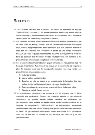 BASE DE DATOS AVANZADO II 121
CIBERTEC CARRERAS PROFESIONALES
Resumen
Las funciones definidas por el usuario, en tiempo de ejecución de lenguaje
TRANSACT-SQL o común (CLR), acepta parámetros, realiza una acción, como un
cálculo complejo, y devuelve el resultado de esa acción como un valor. El valor de
retorno puede ser un escalar (único) valor o una tabla.
Las funciones escalares son aquellas funciones donde retornan un valor único: tipo
de datos como int, Money, varchar, real, etc. Pueden ser utilizadas en cualquier
lugar, incluso, incorporada dentro de las sentencias SQL. Las funciones de tabla en
línea son las funciones que devuelven la salida de una simple declaración
SELECT. La salida se puede utilizar adentro de JOINS o querys como si fuera una
tabla de estándar. Las funciones de tabla multisentencias son similares a los
procedimientos almacenados excepto que vuelven una tabla
Los procedimientos almacenados son grupos formados por instrucciones SQL y el
lenguaje de control de flujo. Cuando se ejecuta un procedimiento, se prepara un
plan de ejecución para que la subsiguiente ejecución sea muy rápida. Los
procedimientos almacenados pueden:
1. Incluir parámetros
2. Llamar a otros procedimientos
3. Devolver un valor de estado a un procedimiento de llamada o lote para
indicar el éxito o el fracaso del mismo y la razón de dicho fallo.
4. Devolver valores de parámetros a un procedimiento de llamada o lote
5. Ejecutarse en SQL Server remotos
Un procedimiento almacenado se comunica con el programa que lo llama
mediante sus parámetros. Cuando un programa ejecuta un procedimiento
almacenado, es posible pasarle valores mediante los parámetros del
procedimiento. Estos valores se pueden utilizar como variables estándar en el
lenguaje de programación TRANSACT-SQL. El procedimiento almacenado
también puede devolver valores al programa que lo llama mediante parámetros
OUTPUT. Un procedimiento almacenado puede tener hasta 2.100 parámetros,
cada uno de ellos con un nombre, un tipo de datos, una dirección y un valor
predeterminado
 