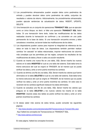 122
CARRERAS PROFESIONALES CIBERTEC
Los procedimientos almacenados pueden aceptar datos como parámetros de
entrada y pueden devolver datos como parámetros de salida, conjuntos de
resultados o valores de retorno. Adicionalmente, los procedimientos almacenados
pueden ejecutar sentencias de actualización de datos: INSERT, UPDATE,
DELETE
Una transacción es un conjunto de operaciones TRANSACT SQL que se ejecutan
como un único bloque, es decir, si falla una operación TRANSACT SQL fallan
todas. Si una transacción tiene éxito, todas las modificaciones de los datos
realizadas durante la transacción se confirman y se convierten en una parte
permanente de la base de datos. Si una transacción encuentra errores y debe
cancelarse o revertirse, se borran todas las modificaciones de los datos.
Los disparadores pueden usarse para imponer la integridad de referencia de los
datos en toda la base de datos. Los disparadores también permiten realizar
cambios “en cascada” en tablas relacionadas, imponer restricciones de columna
más complejas que las permitidas por las reglas, compara los resultados de las
modificaciones de datos y llevar a cabo una acción resultante.
Cuando se inserta una nueva fila en una tabla, SQL Server inserta los nuevos
valores en la tabla INSERTED el cual es una tabla del sistema. Está tabla toma la
misma estructura del cual se originó el TRIGGER, de tal manera que se pueda
verificar los datos y ante un error podría revertirse los cambios
Cuando se elimina una fila de una tabla, SQL Server inserta los valores que fueron
eliminados en la tabla DELETED el cual es una tabla del sistema. Está tabla toma
la misma estructura del cual se origino el TRIGGER, de tal manera que se pueda
verificar los datos y ante un error podría revertirse los cambios. En este caso la
reversión de los cambios significará restaurar los datos eliminados.
Cuando se actualiza una fila de una tabla, SQL Server inserta los valores que
antiguos en la tabla DELETED y los nuevos valores los inserta en la tabla
INSERTED. Usando estas dos tablas se podrá verificar los datos y ante un error
podrían revertirse los cambios
Si desea saber más acerca de estos temas, puede consultar las siguientes
páginas:
 http://www.devjoker.com/contenidos/catss/292/Transacciones-en-Transact-SQL.aspx
Aquí hallará los conceptos de Transacciones en TRANSACT SQL.
 http://www.sqlmax.com/func2.asp
En esta página, hallará los conceptos funciones
 