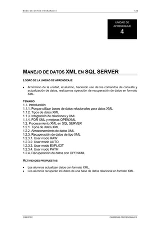 BASE DE DATOS AVANZADO II 125
CIBERTEC CARRERAS PROFESIONALES
MANEJO DE DATOS XML EN SQL SERVER
LOGRO DE LA UNIDAD DE APRENDIZAJE
• Al término de la unidad, el alumno, haciendo uso de los comandos de consulta y
actualización de datos, realizamos operación de recuperación de datos en formato
XML.
TEMARIO
1.1. Introducción
1.1.1. Porque utilizar bases de datos relacionales para datos XML
1.1.2. Tipos de datos XML
1.1.3. Integración de relaciones y XML
1.1.4. FOR XML y mejoras OPENXML
1.2. Procesamiento XML en SQL SERVER
1.2.1. Tipos de datos XML
1.2.2. Almacenamiento de datos XML
1.2.3. Recuperación de datos de tipo XML
1.2.3.1. Usar modo RAW
1.2.3.2. Usar modo AUTO
1.2.3.3. Usar modo EXPLICIT
1.2.3.4. Usar modo PATH
1.2.4. Recuperación de datos con OPENXML
ACTIVIDADES PROPUESTAS
• Los alumnos actualizan datos con formato XML.
• Los alumnos recuperan los datos de una base de datos relacional en formato XML.
UNIDAD DE
APRENDIZAJE
4
 