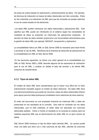128
CARRERAS PROFESIONALES CIBERTEC
las áreas de costos basado en optimización y almacenamiento de datos. Por ejemplo,
las técnicas de indexación en bases de datos relacionales son bien conocidas. Estos
se han extendido a la indexación de XML para que las consultas se puedan optimizar
el uso de costos basado en las decisiones.
Los datos XML pueden interactuar con datos relacionales y aplicaciones SQL. Esto
significa que XML puede ser introducido en el sistema según las necesidades de
modelado de datos se presentan sin interrumpir las aplicaciones existentes. El
servidor de base de datos también proporciona una funcionalidad administrativa para
la gestión de datos XML (por ejemplo, BACKUP, recuperación y replicación).
La compatibilidad nativa con XML en SQL Server 2008 es necesario para hacer frente
a aumentar el uso de XML. Beneficios de la empresa de desarrollo de aplicaciones de
la compatibilidad con XML en SQL Server 2008.
En las secciones siguientes, se ofrece una visión general de la compatibilidad con
XML en SQL Server 2005 y 2008, describe algunos de los escenarios de motivación
para el uso de XML, y analizar en detalle el lado del servidor y de cliente XML
conjuntos de características.
4.1.2 Tipos de datos XML
El modelo de datos XML tiene características que lo hacen muy difícil por no decir
prácticamente imposible asignar al modelo de datos relacional. De datos XML tiene
una estructura jerárquica que puede ser recursivo, bases de datos relacionales ofrecen
poco apoyo para los datos jerárquicos (modelados como relaciones de clave externa).
El orden del documento es una propiedad inherente de instancias XML y debe ser
preservada en los resultados de la consulta. Esto está en contraste con los datos
relacionales, que no está ordenado, el orden debe ser ejecutada con columnas
adicionales pedidos. Volver a montar el resultado en la consulta es costoso para los
realistas esquemas XML que se descomponen los datos XML en un gran número de
tablas.
SQL Server 2008 introduce un tipo de datos nativo llamado XML. Un usuario puede
crear una tabla que tiene una o más columnas de tipo XML, además de columnas
 