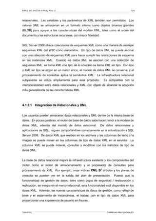 BASE DE DATOS AVANZADO II 129
CIBERTEC CARRERAS PROFESIONALES
relacionales. Las variables y los parámetros de XML también son permitidos. Los
valores XML se almacenan en un formato interno como objetos binarios grandes
(BLOB) para apoyar a las características del modelo XML, tales como el orden del
documento y las estructuras recursivas, con mayor fidelidad.
SQL Server 2008 ofrece colecciones de esquemas XML como una manera de manejar
esquemas XML del W3C como metadatos. Un tipo de datos XML se puede asociar
con una colección de esquemas XML para hacer cumplir las restricciones de esquema
en las instancias XML. Cuando los datos XML se asocian con una colección de
esquemas XML, se llama XML con tipo, de lo contrario se llama XML sin tipo. Con tipo
y XML sin tipo se alojan en un marco único, el modelo de datos XML se conserva, y el
procesamiento de consultas aplica la semántica XML. La infraestructura relacional
subyacente se utiliza ampliamente para este propósito. Es compatible con la
interoperabilidad entre datos relacionales y XML, con objeto de alcanzar la adopción
más generalizada de las características XML.
4.1.2.1 Integración de Relacionales y XML
Los usuarios pueden almacenar datos relacionales y XML dentro de la misma base de
datos. En pocas palabras, el motor de base de datos sabe hacer honor a la modelo de
datos XML, además del modelo de datos relacional. De datos relacionales y
aplicaciones de SQL, siguen comportándose correctamente en la actualización a SQL
Server 2008. De datos XML que residen en los archivos y las columnas de texto o la
imagen se puede mover en las columnas de tipo de datos XML en el servidor. La
columna XML se puede indexar, consultar y modificar con los métodos de tipo de
datos XML.
La base de datos relacional mejora la infraestructura existente y los componentes del
motor como el motor de almacenamiento y el procesador de consultas para
procesamiento de XML. Por ejemplo, crear índices XML B+
árboles y los planes de
consulta se pueden ver en la salida del plan de presentación. Puesto que la
funcionalidad de gestión de datos, tales como copia de seguridad / restauración y
replicación, se integra en el marco relacional, esta funcionalidad está disponible en los
datos XML. Además, las nuevas características de datos de gestión, como reflejo de
base y el aislamiento de instantáneas, el trabajo con el tipo de datos XML para
proporcionar una experiencia de usuario sin fisuras.
 
