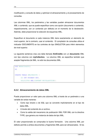 132
CARRERAS PROFESIONALES CIBERTEC
modificación y consulta de datos y optimizar el almacenamiento y el procesamiento de
consultas.
Las columnas XML, los parámetros y las variables pueden almacenar documentos
XML o contenido, que se puede especificar como una opción (documento o contenido,
respectivamente, con un contenido por defecto) en el momento de la declaración.
Además, debe proporcionar la colección de esquemas XML.
Especificar el documento si cada instancia XML tiene exactamente un elemento de
nivel superior, de lo contrario, usar el contenido. El compilador de consultas utiliza el
indicador DOCUMENTO en los controles de tipo SINGLETON para inferir elementos
de nivel superior.
La siguiente sentencia crea una tabla llamada XmlCredito con un documento XML
con tipo columna con myCollection. La columna XML se especifica también que
aceptar fragmentos de XML, no sólo los documentos XML.
USE NEGOCIOS2011
GO
CREATE TABLE XMLCREDITO (
ID INT PRIMARY KEY,
SOLICITUD XML(CONTENT MYCOLLECTION))
4.2.2 Almacenamiento de datos XML
Puede proporcionar un valor para una columna XML a través de un parámetro o una
variable de varias maneras:
• Como tipo binario o de SQL que se convierte implícitamente en el tipo de
datos XML.
• A través del contenido de un archivo.
• Como la salida del mecanismo de publicación XML FOR XML con la directiva
TYPE, que genera una instancia de datos de tipo XML.
El valor proporcionado se comprueba la buena formación. Una columna XML por
defecto permite a ambos documentos y fragmentos XML para ser almacenados. Si los
 