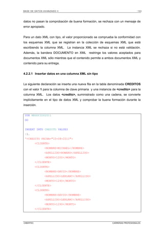BASE DE DATOS AVANZADO II 133
CIBERTEC CARRERAS PROFESIONALES
datos no pasan la comprobación de buena formación, se rechaza con un mensaje de
error apropiado.
Para un dato XML con tipo, el valor proporcionado se comprueba la conformidad con
los esquemas XML que se registran en la colección de esquemas XML que está
escribiendo la columna XML. La instancia XML se rechaza si no está validación.
Además, la bandera DOCUMENTO en XML restringe los valores aceptados para
documentos XML sólo mientras que el contenido permite a ambos documentos XML y
contenido para su entrega.
4.2.2.1 Insertar datos en una columna XML sin tipo
La siguiente declaración se inserta una nueva fila en la tabla denominada CREDITOS
con el valor 1 para la columna de clave primaria y una instancia de credito para la
columna XML. Los datos credito, suministrado como una cadena, se convierte
implícitamente en el tipo de datos XML y comprobar la buena formación durante la
inserción.
USE NEGOCIOS2011
GO
INSERT INTO CREDITO VALUES
(1,
'CREDITO FECHA=10-08-2011
CLIENTE
NOMBREMICHAEL/NOMBRE
APELLIDOHOWARD/APELLIDO
MONTO1200/MONTO
/CLIENTE
CLIENTE
NOMBREDAVID/NOMBRE
APELLIDOLEBLANC/APELLIDO
MONTO1290/MONTO
/CLIENTE
CLIENTE
NOMBREDAVID/NOMBRE
APELLIDOLEBLANC/APELLIDO
MONTO1290/MONTO
/CLIENTE
 