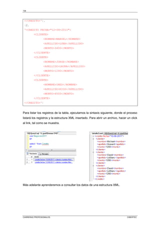 134
CARRERAS PROFESIONALES CIBERTEC
/CREDITO'),
(2,
'CREDITO FECHA=12-08-2011
CLIENTE
NOMBREMANUEL/NOMBRE
APELLIDOLUNA/APELLIDO
MONTO3400/MONTO
/CLIENTE
CLIENTE
NOMBREJORGE/NOMBRE
APELLIDOLAURA/APELLIDO
MONTO1290/MONTO
/CLIENTE
CLIENTE
NOMBREINES/NOMBRE
APELLIDORIOS/APELLIDO
MONTO4500/MONTO
/CLIENTE
/CREDITO')
Para listar los registros de la tabla, ejecutamos la sintaxis siguiente, donde el proceso
listará los registros y la estructura XML insertado. Para abrir un archivo, hacer un click
al link, tal como se muestra.
Más adelante aprenderemos a consultar los datos de una estructura XML.
 