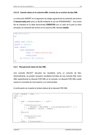 BASE DE DATOS AVANZADO II 135
CIBERTEC CARRERAS PROFESIONALES
4.2.2.2 Insertar datos en la columna XML a través de un archivo de tipo XML
La instrucción INSERT en el segmento de código siguiente lee el contenido del archivo
C:tempcredito.xml como un BLOB mediante el uso de OPENROWSET. Una nueva
fila se insertará en la tabla denominada CREDITOS con un valor de 3 para la clave
principal y el contenido del archivo en la columna XML llamada detalle.
USE NEGOCIOS2011
GO
INSERT INTO CREDITO
SELECT 3, DETALLE
FROM (SELECT *
FROM OPENROWSET
(BULK 'C:TEMPCREDITOS.XML',
SINGLE_BLOB)
AS DETALLE) AS R(DETALLE)
GO
4.2.3 Recuperando datos de tipo XML
Una consulta SELECT devuelve los resultados como un conjunto de filas.
Opcionalmente, se pueden recuperar resultados formales de una consulta SQL como
XML especificando la cláusula FOR XML en la consulta. La cláusula FOR XML puede
usarse en consultas de nivel superior y en subconsultas.
A continuación se muestra la sintaxis básica de la cláusula FOR XML
[ FOR { BROWSE | XML } ]
XML ::=
XML
{
{ RAW [ ('ElementName') ] | AUTO }
[
CommonDirectives
[ , { XMLDATA | XMLSCHEMA [ ('TargetNameSpaceURI') ]} ]
[ , ELEMENTS [ XSINIL | ABSENT ]
]
| EXPLICIT
[
CommonDirectives
[ , XMLDATA ]
]
| PATH [ ('ElementName') ]
 