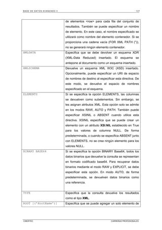 BASE DE DATOS AVANZADO II 137
CIBERTEC CARRERAS PROFESIONALES
de elementos row para cada fila del conjunto de
resultados. También se puede especificar un nombre
de elemento. En este caso, el nombre especificado se
utilizará como nombre del elemento contenedor. Si se
proporciona una cadena vacía (FOR XML PATH ('')),
no se generará ningún elemento contenedor.
XMLDATA Especifica que se debe devolver un esquema XDR
(XML-Data Reduced) insertado. El esquema se
antepone al documento como un esquema insertado.
XMLSCHEMA Devuelve un esquema XML W3C (XSD) insertado.
Opcionalmente, puede especificar un URI de espacio
de nombres de destino al especificar esta directiva. De
este modo, se devuelve el espacio de nombres
especificado en el esquema.
ELEMENTS Si se especifica la opción ELEMENTS, las columnas
se devuelven como subelementos. Sin embargo, se
les asignan atributos XML. Esta opción solo se admite
en los modos RAW, AUTO y PATH. También puede
especificar XSINIL o ABSENT cuando utilice esta
directiva. XSINIL especifica que se puede crear un
elemento con un atributo XSI:NIL establecido en True
para los valores de columna NULL. De forma
predeterminada, o cuando se especifica ABSENT junto
con ELEMENTS, no se crea ningún elemento para los
valores NULL.
BINARY BASE64 Si se especifica la opción BINARY Base64, todos los
datos binarios que devuelve la consulta se representan
en formato codificado base64. Para recuperar datos
binarios mediante el modo RAW y EXPLICIT, se debe
especificar esta opción. En modo AUTO, de forma
predeterminada, se devuelven datos binarios como
una referencia.
TYPE Especifica que la consulta devuelve los resultados
como el tipo XML.
ROOT [('RootName')] Especifica que se puede agregar un solo elemento de
 