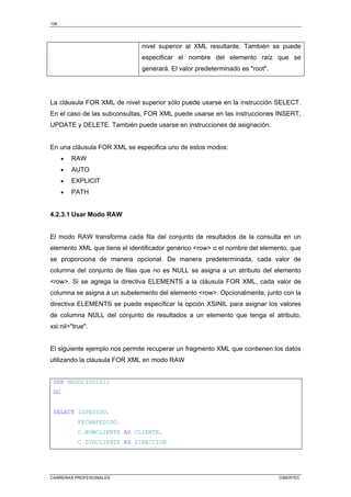 138
CARRERAS PROFESIONALES CIBERTEC
nivel superior al XML resultante. También se puede
especificar el nombre del elemento raíz que se
generará. El valor predeterminado es root.
La cláusula FOR XML de nivel superior sólo puede usarse en la instrucción SELECT.
En el caso de las subconsultas, FOR XML puede usarse en las instrucciones INSERT,
UPDATE y DELETE. También puede usarse en instrucciones de asignación.
En una cláusula FOR XML se especifica uno de estos modos:
• RAW
• AUTO
• EXPLICIT
• PATH
4.2.3.1 Usar Modo RAW
El modo RAW transforma cada fila del conjunto de resultados de la consulta en un
elemento XML que tiene el identificador genérico row o el nombre del elemento, que
se proporciona de manera opcional. De manera predeterminada, cada valor de
columna del conjunto de filas que no es NULL se asigna a un atributo del elemento
row. Si se agrega la directiva ELEMENTS a la cláusula FOR XML, cada valor de
columna se asigna a un subelemento del elemento row. Opcionalmente, junto con la
directiva ELEMENTS se puede especificar la opción XSINIL para asignar los valores
de columna NULL del conjunto de resultados a un elemento que tenga el atributo,
xsi:nil=true.
El siguiente ejemplo nos permite recuperar un fragmento XML que contienen los datos
utilizando la cláusula FOR XML en modo RAW
USE NEGOCIOS2011
GO
SELECT IDPEDIDO,
FECHAPEDIDO,
C.NOMCLIENTE AS CLIENTE,
C.DIRCLIENTE AS DIRECCION
 