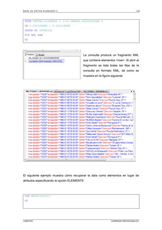 BASE DE DATOS AVANZADO II 139
CIBERTEC CARRERAS PROFESIONALES
FROM VENTAS.CLIENTES C JOIN VENTAS.PEDIDOSCABE P
ON C.IDCLIENTE = P.IDCLIENTE
ORDER BY IDPEDIDO
FOR XML RAW
GO
La consulta produce un fragmento XML
que contiene elementos row. Al abrir el
fragmento se lista todas las filas de la
consulta en formato XML, tal como se
muestra en la figura siguiente
El siguiente ejemplo muestra cómo recuperar la data como elementos en lugar de
atributos especificando la opción ELEMENTS
USE NEGOCIOS2011
GO
 