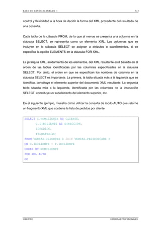 BASE DE DATOS AVANZADO II 141
CIBERTEC CARRERAS PROFESIONALES
control y flexibilidad a la hora de decidir la forma del XML procedente del resultado de
una consulta.
Cada tabla de la cláusula FROM, de la que al menos se presenta una columna en la
cláusula SELECT, se representa como un elemento XML. Las columnas que se
incluyen en la cláusula SELECT se asignan a atributos o subelementos, si se
especifica la opción ELEMENTS en la cláusula FOR XML.
La jerarquía XML, anidamiento de los elementos, del XML resultante está basada en el
orden de las tablas identificadas por las columnas especificadas en la cláusula
SELECT. Por tanto, el orden en que se especifican los nombres de columna en la
cláusula SELECT es importante. La primera, la tabla situada más a la izquierda que se
identifica, constituye el elemento superior del documento XML resultante. La segunda
tabla situada más a la izquierda, identificada por las columnas de la instrucción
SELECT, constituye un subelemento del elemento superior, etc.
En el siguiente ejemplo, muestra cómo utilizar la consulta de modo AUTO que retorne
un fragmento XML que contiene la lista de pedidos por cliente
SELECT C.NOMCLIENTE AS CLIENTE,
C.DIRCLIENTE AS DIRECCION,
IDPEDIDO,
FECHAPEDIDO
FROM VENTAS.CLIENTES C JOIN VENTAS.PEDIDOSCABE P
ON C.IDCLIENTE = P.IDCLIENTE
ORDER BY NOMCLIENTE
FOR XML AUTO
GO
 