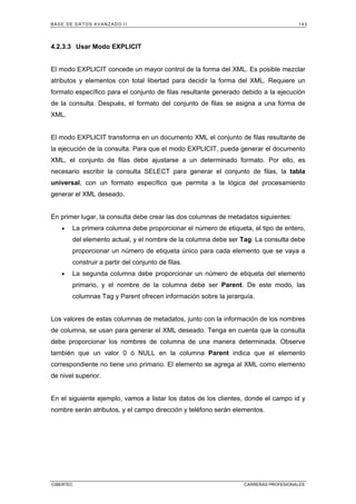 BASE DE DATOS AVANZADO II 143
CIBERTEC CARRERAS PROFESIONALES
4.2.3.3 Usar Modo EXPLICIT
El modo EXPLICIT concede un mayor control de la forma del XML. Es posible mezclar
atributos y elementos con total libertad para decidir la forma del XML. Requiere un
formato específico para el conjunto de filas resultante generado debido a la ejecución
de la consulta. Después, el formato del conjunto de filas se asigna a una forma de
XML.
El modo EXPLICIT transforma en un documento XML el conjunto de filas resultante de
la ejecución de la consulta. Para que el modo EXPLICIT, pueda generar el documento
XML, el conjunto de filas debe ajustarse a un determinado formato. Por ello, es
necesario escribir la consulta SELECT para generar el conjunto de filas, la tabla
universal, con un formato específico que permita a la lógica del procesamiento
generar el XML deseado.
En primer lugar, la consulta debe crear las dos columnas de metadatos siguientes:
• La primera columna debe proporcionar el número de etiqueta, el tipo de entero,
del elemento actual, y el nombre de la columna debe ser Tag. La consulta debe
proporcionar un número de etiqueta único para cada elemento que se vaya a
construir a partir del conjunto de filas.
• La segunda columna debe proporcionar un número de etiqueta del elemento
primario, y el nombre de la columna debe ser Parent. De este modo, las
columnas Tag y Parent ofrecen información sobre la jerarquía.
Los valores de estas columnas de metadatos, junto con la información de los nombres
de columna, se usan para generar el XML deseado. Tenga en cuenta que la consulta
debe proporcionar los nombres de columna de una manera determinada. Observe
también que un valor 0 ó NULL en la columna Parent indica que el elemento
correspondiente no tiene uno primario. El elemento se agrega al XML como elemento
de nivel superior.
En el siguiente ejemplo, vamos a listar los datos de los clientes, donde el campo id y
nombre serán atributos, y el campo dirección y teléfono serán elementos.
 