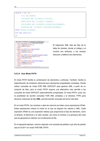 144
CARRERAS PROFESIONALES CIBERTEC
SELECT 1 AS TAG,
NULL AS PARENT,
IDCLIENTE AS [CLIENTE!1!CODIGO],
NOMCLIENTE AS [CLIENTE!1!NOMBRE],
DIRCLIENTE AS [CLIENTE!1!DIRECCION!ELEMENT],
TELEFONO AS [CLIENTE!1!TELEFONO!ELEMENT]
FROM VENTAS.CLIENTES
FOR XML EXPLICIT
GO
El fragmento XML lista las filas de la
tabla de clientes, donde el código y el
nombre son atributos; y los campos
dirección y teléfono son elementos.
4.2.3.4 Usar Modo PATH
El modo PATH facilita la combinación de elementos y atributos. También, facilita la
especificación de anidación adicional para representar propiedades complejas. Puede
utilizar consultas de modo FOR XML EXPLICIT para generar XML a partir de un
conjunto de filas, pero el modo PATH supone una alternativa más sencilla a las
consultas de modo EXPLICIT potencialmente complicadas. El modo PATH, junto con
la posibilidad de escribir consultas FOR XML anidadas y la directiva TYPE para
devolver instancias de tipo XML, permite escribir consultas de forma más fácil.
En el modo PATH, los nombres o alias de columna se tratan como expresiones XPath.
Estas expresiones indican el modo en el que se asignan los valores a XML. Cada
expresión XPath es una expresión relativa que proporciona el tipo de elemento, como
el atributo, el elemento y el valor escalar, así como el nombre y la jerarquía del nodo
que se generará en relación con el elemento de fila.
En el siguiente ejemplo, vamos a ejecutar una consulta de pedidos cuyo año de pedido
sea en el 2011 en modo FOR XML PATH.
 