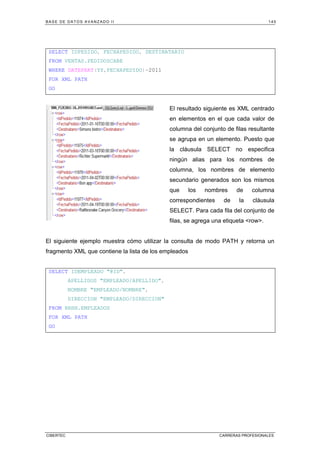 BASE DE DATOS AVANZADO II 145
CIBERTEC CARRERAS PROFESIONALES
SELECT IDPEDIDO, FECHAPEDIDO, DESTINATARIO
FROM VENTAS.PEDIDOSCABE
WHERE DATEPART(YY,FECHAPEDIDO)=2011
FOR XML PATH
GO
El resultado siguiente es XML centrado
en elementos en el que cada valor de
columna del conjunto de filas resultante
se agrupa en un elemento. Puesto que
la cláusula SELECT no especifica
ningún alias para los nombres de
columna, los nombres de elemento
secundario generados son los mismos
que los nombres de columna
correspondientes de la cláusula
SELECT. Para cada fila del conjunto de
filas, se agrega una etiqueta row.
El siguiente ejemplo muestra cómo utilizar la consulta de modo PATH y retorna un
fragmento XML que contiene la lista de los empleados
SELECT IDEMPLEADO @ID,
APELLIDOS EMPLEADO/APELLIDO,
NOMBRE EMPLEADO/NOMBRE,
DIRECCION EMPLEADO/DIRECCION
FROM RRHH.EMPLEADOS
FOR XML PATH
GO
 