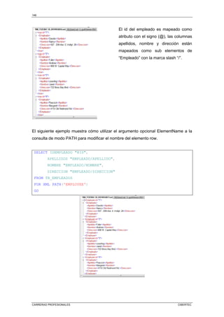 146
CARRERAS PROFESIONALES CIBERTEC
El id del empleado es mapeado como
atributo con el signo (@), las columnas
apellidos, nombre y dirección están
mapeados como sub elementos de
“Empleado” con la marca slash “/”.
El siguiente ejemplo muestra cómo utilizar el argumento opcional ElementName a la
consulta de modo PATH para modificar el nombre del elemento row.
SELECT IDEMPLEADO @ID,
APELLIDOS EMPLEADO/APELLIDO,
NOMBRE EMPLEADO/NOMBRE,
DIRECCION EMPLEADO/DIRECCION
FROM TB_EMPLEADOS
FOR XML PATH('EMPLOYEE')
GO
 