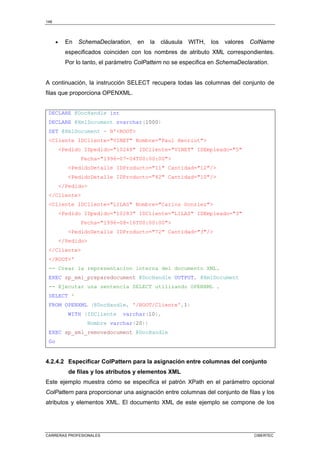 148
CARRERAS PROFESIONALES CIBERTEC
• En SchemaDeclaration, en la cláusula WITH, los valores ColName
especificados coinciden con los nombres de atributo XML correspondientes.
Por lo tanto, el parámetro ColPattern no se especifica en SchemaDeclaration.
A continuación, la instrucción SELECT recupera todas las columnas del conjunto de
filas que proporciona OPENXML.
DECLARE @DocHandle int
DECLARE @XmlDocument nvarchar(1000)
SET @XmlDocument = N'ROOT
Cliente IDCliente=VINET Nombre=Paul Henriot
Pedido IDpedido=10248 IDCliente=VINET IDEmpleado=5
Fecha=1996-07-04T00:00:00
PedidoDetalle IDProducto=11 Cantidad=12/
PedidoDetalle IDProducto=42 Cantidad=10/
/Pedido
/Cliente
Cliente IDCliente=LILAS Nombre=Carlos Gonzlez
Pedido IDpedido=10283 IDCliente=LILAS IDEmpleado=3
Fecha=1996-08-16T00:00:00
PedidoDetalle IDProducto=72 Cantidad=3/
/Pedido
/Cliente
/ROOT'
-- Crear la representacion interna del documento XML.
EXEC sp_xml_preparedocument @DocHandle OUTPUT, @XmlDocument
-- Ejecutar una sentencia SELECT utilizando OPENXML .
SELECT *
FROM OPENXML (@DocHandle, '/ROOT/Cliente',1)
WITH (IDCliente varchar(10),
Nombre varchar(20))
EXEC sp_xml_removedocument @DocHandle
Go
4.2.4.2 Especificar ColPattern para la asignación entre columnas del conjunto
de filas y los atributos y elementos XML
Este ejemplo muestra cómo se especifica el patrón XPath en el parámetro opcional
ColPattern para proporcionar una asignación entre columnas del conjunto de filas y los
atributos y elementos XML. El documento XML de este ejemplo se compone de los
 