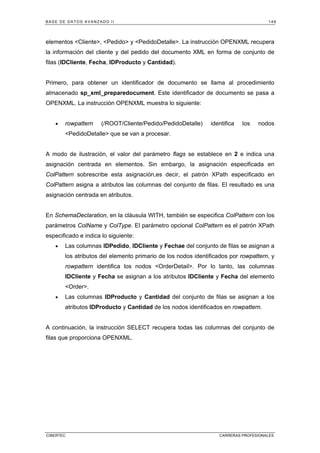 BASE DE DATOS AVANZADO II 149
CIBERTEC CARRERAS PROFESIONALES
elementos Cliente, Pedido y PedidoDetalle. La instrucción OPENXML recupera
la información del cliente y del pedido del documento XML en forma de conjunto de
filas (IDCliente, Fecha, IDProducto y Cantidad).
Primero, para obtener un identificador de documento se llama al procedimiento
almacenado sp_xml_preparedocument. Este identificador de documento se pasa a
OPENXML. La instrucción OPENXML muestra lo siguiente:
• rowpattern (/ROOT/Cliente/Pedido/PedidoDetalle) identifica los nodos
PedidoDetalle que se van a procesar.
A modo de ilustración, el valor del parámetro flags se establece en 2 e indica una
asignación centrada en elementos. Sin embargo, la asignación especificada en
ColPattern sobrescribe esta asignación,es decir, el patrón XPath especificado en
ColPattern asigna a atributos las columnas del conjunto de filas. El resultado es una
asignación centrada en atributos.
En SchemaDeclaration, en la cláusula WITH, también se especifica ColPattern con los
parámetros ColName y ColType. El parámetro opcional ColPattern es el patrón XPath
especificado e indica lo siguiente:
• Las columnas IDPedido, IDCliente y Fechae del conjunto de filas se asignan a
los atributos del elemento primario de los nodos identificados por rowpattern, y
rowpattern identifica los nodos OrderDetail. Por lo tanto, las columnas
IDCliente y Fecha se asignan a los atributos IDCliente y Fecha del elemento
Order.
• Las columnas IDProducto y Cantidad del conjunto de filas se asignan a los
atributos IDProducto y Cantidad de los nodos identificados en rowpattern.
A continuación, la instrucción SELECT recupera todas las columnas del conjunto de
filas que proporciona OPENXML.
 