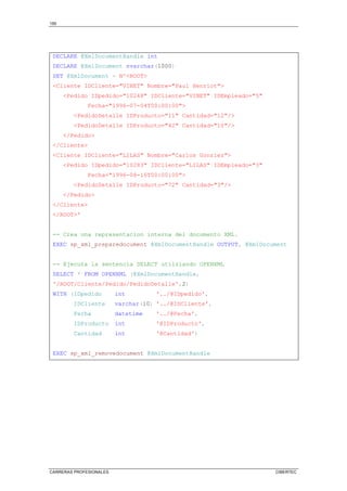 150
CARRERAS PROFESIONALES CIBERTEC
DECLARE @XmlDocumentHandle int
DECLARE @XmlDocument nvarchar(1000)
SET @XmlDocument = N'ROOT
Cliente IDCliente=VINET Nombre=Paul Henriot
Pedido IDpedido=10248 IDCliente=VINET IDEmpleado=5
Fecha=1996-07-04T00:00:00
PedidoDetalle IDProducto=11 Cantidad=12/
PedidoDetalle IDProducto=42 Cantidad=10/
/Pedido
/Cliente
Cliente IDCliente=LILAS Nombre=Carlos Gonzlez
Pedido IDpedido=10283 IDCliente=LILAS IDEmpleado=3
Fecha=1996-08-16T00:00:00
PedidoDetalle IDProducto=72 Cantidad=3/
/Pedido
/Cliente
/ROOT'
-- Crea una representacion interna del documento XML.
EXEC sp_xml_preparedocument @XmlDocumentHandle OUTPUT, @XmlDocument
-- Ejecuta la sentencia SELECT utilziando OPENXML
SELECT * FROM OPENXML (@XmlDocumentHandle,
'/ROOT/Cliente/Pedido/PedidoDetalle',2)
WITH (IDpedido int '../@IDpedido',
IDCliente varchar(10) '../@IDCliente',
Fecha datetime '../@Fecha',
IDProducto int '@IDProducto',
Cantidad int '@Cantidad')
EXEC sp_xml_removedocument @XmlDocumentHandle
 