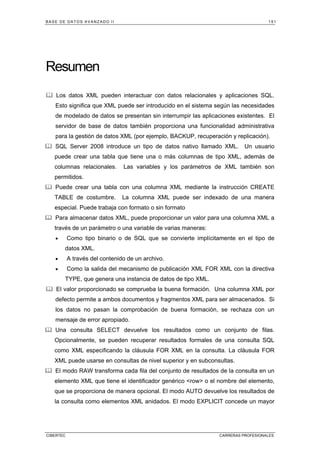 BASE DE DATOS AVANZADO II 151
CIBERTEC CARRERAS PROFESIONALES
Resumen
Los datos XML pueden interactuar con datos relacionales y aplicaciones SQL.
Esto significa que XML puede ser introducido en el sistema según las necesidades
de modelado de datos se presentan sin interrumpir las aplicaciones existentes. El
servidor de base de datos también proporciona una funcionalidad administrativa
para la gestión de datos XML (por ejemplo, BACKUP, recuperación y replicación).
SQL Server 2008 introduce un tipo de datos nativo llamado XML. Un usuario
puede crear una tabla que tiene una o más columnas de tipo XML, además de
columnas relacionales. Las variables y los parámetros de XML también son
permitidos.
Puede crear una tabla con una columna XML mediante la instrucción CREATE
TABLE de costumbre. La columna XML puede ser indexado de una manera
especial. Puede trabaja con formato o sin formato
Para almacenar datos XML, puede proporcionar un valor para una columna XML a
través de un parámetro o una variable de varias maneras:
• Como tipo binario o de SQL que se convierte implícitamente en el tipo de
datos XML.
• A través del contenido de un archivo.
• Como la salida del mecanismo de publicación XML FOR XML con la directiva
TYPE, que genera una instancia de datos de tipo XML.
El valor proporcionado se comprueba la buena formación. Una columna XML por
defecto permite a ambos documentos y fragmentos XML para ser almacenados. Si
los datos no pasan la comprobación de buena formación, se rechaza con un
mensaje de error apropiado.
Una consulta SELECT devuelve los resultados como un conjunto de filas.
Opcionalmente, se pueden recuperar resultados formales de una consulta SQL
como XML especificando la cláusula FOR XML en la consulta. La cláusula FOR
XML puede usarse en consultas de nivel superior y en subconsultas.
El modo RAW transforma cada fila del conjunto de resultados de la consulta en un
elemento XML que tiene el identificador genérico row o el nombre del elemento,
que se proporciona de manera opcional. El modo AUTO devuelve los resultados de
la consulta como elementos XML anidados. El modo EXPLICIT concede un mayor
 