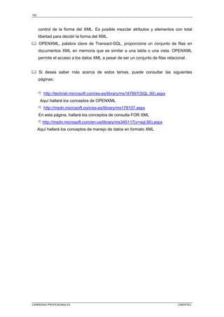 152
CARRERAS PROFESIONALES CIBERTEC
control de la forma del XML. Es posible mezclar atributos y elementos con total
libertad para decidir la forma del XML.
OPENXML, palabra clave de Transact-SQL, proporciona un conjunto de filas en
documentos XML en memoria que es similar a una tabla o una vista. OPENXML
permite el acceso a los datos XML a pesar de ser un conjunto de filas relacional.
Si desea saber más acerca de estos temas, puede consultar las siguientes
páginas:
 http://technet.microsoft.com/es-es/library/ms187897(SQL.90).aspx
Aquí hallará los conceptos de OPENXML
 http://msdn.microsoft.com/es-es/library/ms178107.aspx
En esta página, hallará los conceptos de consulta FOR XML
 http://msdn.microsoft.com/en-us/library/ms345117(v=sql.90).aspx
Aquí hallará los conceptos de manejo de datos en formato XML
 