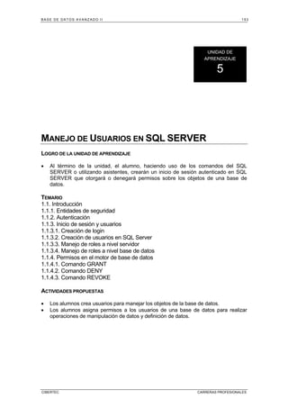 BASE DE DATOS AVANZADO II 153
CIBERTEC CARRERAS PROFESIONALES
MANEJO DE USUARIOS EN SQL SERVER
LOGRO DE LA UNIDAD DE APRENDIZAJE
• Al término de la unidad, el alumno, haciendo uso de los comandos del SQL
SERVER o utilizando asistentes, crearán un inicio de sesión autenticado en SQL
SERVER que otorgará o denegará permisos sobre los objetos de una base de
datos.
TEMARIO
1.1. Introducción
1.1.1. Entidades de seguridad
1.1.2. Autenticación
1.1.3. Inicio de sesión y usuarios
1.1.3.1. Creación de login
1.1.3.2. Creación de usuarios en SQL Server
1.1.3.3. Manejo de roles a nivel servidor
1.1.3.4. Manejo de roles a nivel base de datos
1.1.4. Permisos en el motor de base de datos
1.1.4.1. Comando GRANT
1.1.4.2. Comando DENY
1.1.4.3. Comando REVOKE
ACTIVIDADES PROPUESTAS
• Los alumnos crea usuarios para manejar los objetos de la base de datos.
• Los alumnos asigna permisos a los usuarios de una base de datos para realizar
operaciones de manipulación de datos y definición de datos.
UNIDAD DE
APRENDIZAJE
5
 