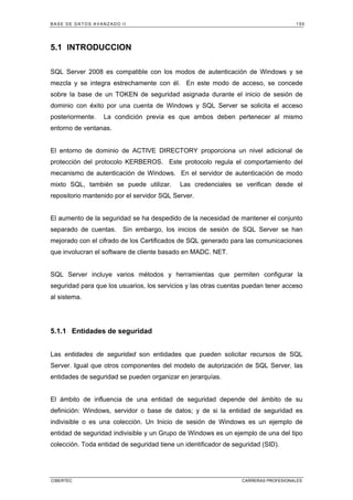 BASE DE DATOS AVANZADO II 155
CIBERTEC CARRERAS PROFESIONALES
5.1 INTRODUCCION
SQL Server 2008 es compatible con los modos de autenticación de Windows y se
mezcla y se integra estrechamente con él. En este modo de acceso, se concede
sobre la base de un TOKEN de seguridad asignada durante el inicio de sesión de
dominio con éxito por una cuenta de Windows y SQL Server se solicita el acceso
posteriormente. La condición previa es que ambos deben pertenecer al mismo
entorno de ventanas.
El entorno de dominio de ACTIVE DIRECTORY proporciona un nivel adicional de
protección del protocolo KERBEROS. Este protocolo regula el comportamiento del
mecanismo de autenticación de Windows. En el servidor de autenticación de modo
mixto SQL, también se puede utilizar. Las credenciales se verifican desde el
repositorio mantenido por el servidor SQL Server.
El aumento de la seguridad se ha despedido de la necesidad de mantener el conjunto
separado de cuentas. Sin embargo, los inicios de sesión de SQL Server se han
mejorado con el cifrado de los Certificados de SQL generado para las comunicaciones
que involucran el software de cliente basado en MADC. NET.
SQL Server incluye varios métodos y herramientas que permiten configurar la
seguridad para que los usuarios, los servicios y las otras cuentas puedan tener acceso
al sistema.
5.1.1 Entidades de seguridad
Las entidades de seguridad son entidades que pueden solicitar recursos de SQL
Server. Igual que otros componentes del modelo de autorización de SQL Server, las
entidades de seguridad se pueden organizar en jerarquías.
El ámbito de influencia de una entidad de seguridad depende del ámbito de su
definición: Windows, servidor o base de datos; y de si la entidad de seguridad es
indivisible o es una colección. Un Inicio de sesión de Windows es un ejemplo de
entidad de seguridad indivisible y un Grupo de Windows es un ejemplo de una del tipo
colección. Toda entidad de seguridad tiene un identificador de seguridad (SID).
 