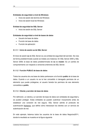 156
CARRERAS PROFESIONALES CIBERTEC
Entidades de seguridad a nivel de Windows
• Inicio de sesión del dominio de Windows
• Inicio de sesión local de Windows
Entidad de seguridad de SQL Server
• Inicio de sesión de SQL Server
Entidades de seguridad a nivel de bases de datos
• Usuario de base de datos
• Función de base de datos
• Función de aplicación
5.1.1.1 Inicio de sesión sa de SQL Server
El inicio de sesión sa de SQL Server es una entidad de seguridad del servidor. Se crea
de forma predeterminada cuando se instala una instancia. En SQL Server 2005 y SQL
Server 2008, la base de datos predeterminada de sa es master. Es un cambio de
comportamiento con respecto a versiones anteriores de SQL Server.
5.1.1.2 Función PUBLIC de base de datos
Todos los usuarios de una base de datos pertenecen a la función public de la base de
datos. Cuando a un usuario no se le han concedido ni denegado permisos de un
elemento que puede protegerse, el usuario hereda los permisos de ese elemento
concedidos a public.
5.1.1.3 Cliente y servidor de base de datos
Por definición, un cliente y un servidor de base de datos son entidades de seguridad y
se pueden proteger. Estas entidades se pueden autenticar mutuamente antes de
establecer una conexión de red segura. SQL Server admite el protocolo de
autenticación Kerberos, que define cómo interactúan los clientes con un servicio de
autenticación de red.
En este ejemplo, listamos todos los usuarios de la base de datos Negocios2011,
donde le resultado se muestra en la figura siguiente
 
