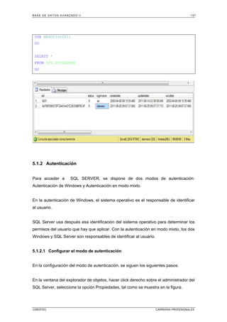 BASE DE DATOS AVANZADO II 157
CIBERTEC CARRERAS PROFESIONALES
USE NEGOCIOS2011
GO
SELECT *
FROM SYS.SYSLOGINS
GO
5.1.2 Autenticación
Para acceder a SQL SERVER, se dispone de dos modos de autenticación:
Autenticación de Windows y Autenticación en modo mixto.
En la autenticación de Windows, el sistema operativo es el responsable de identificar
al usuario.
SQL Server usa después esa identificación del sistema operativo para determinar los
permisos del usuario que hay que aplicar. Con la autenticación en modo mixto, los dos
Windows y SQL Server son responsables de identificar al usuario.
5.1.2.1 Configurar el modo de autenticación
En la configuración del modo de autenticación, se siguen los siguientes pasos:
En la ventana del explorador de objetos, hacer click derecho sobre el administrador del
SQL Server, seleccione la opción Propiedades, tal como se muestra en la figura.
 