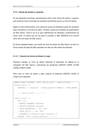 BASE DE DATOS AVANZADO II 159
CIBERTEC CARRERAS PROFESIONALES
5.1.3 Inicios de sesión y usuarios
En las siguientes secciones, aprenderemos cómo crear inicios de sesión y usuarios,
pero antes de iniciar el proceso es necesario comprender que es un inicio de sesión.
Según lo visto anteriormente, una cuenta de usuario de Windows puede ser necesaria
para conectarse a una base de datos. También, podría ser necesaria la autenticación
de SQL Server. Tanto si se va a usar autenticación de Windows o autenticación de
modo mixto, la cuenta que se usa para la conexión a SQL SERVER se le conoce
como inicio de sesión de SQL Server.
En forma predeterminada, una cuenta de inicio de sesión de SQL Server no tiene un
ID de usuario de base de datos asociado con ella, por ello carece de permisos.
5.1.3.1 Creación de Inicios de Sesión o Login
Podemos manejar un inicio de sesión utilizando el explorador de objetos en el
manejador del SQL Server o ejecutando las sentencias CREATE LOGIN, ALTER
LOGIN y DROP LOGIN
Para crear un inicio de sesión o login, usamos la sentencia CREATE LOGIN, la
sintaxis es la siguiente:
CREATE LOGIN loginName { WITH option_list1 | FROM sources }
option_list1 ::=
PASSWORD = { 'password' | hashed_password HASHED } [ MUST_CHANGE
]
[ , option_list2 [ ,... ] ]
option_list2 ::=
SID = sid
| DEFAULT_DATABASE =database
| DEFAULT_LANGUAGE =language
| CHECK_EXPIRATION = { ON | OFF}
| CHECK_POLICY = { ON | OFF}
| CREDENTIAL =credential_name sources ::=
WINDOWS [ WITH windows_options[ ,... ] ]
 