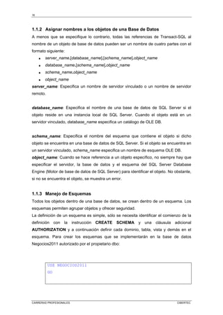 16
CARRERAS PROFESIONALES CIBERTEC
1.1.2 Asignar nombres a los objetos de una Base de Datos
A menos que se especifique lo contrario, todas las referencias de Transact-SQL al
nombre de un objeto de base de datos pueden ser un nombre de cuatro partes con el
formato siguiente:
• server_name.[database_name].[schema_name].object_name
• database_name.[schema_name].object_name
• schema_name.object_name
• object_name
server_name: Especifica un nombre de servidor vinculado o un nombre de servidor
remoto.
database_name: Especifica el nombre de una base de datos de SQL Server si el
objeto reside en una instancia local de SQL Server. Cuando el objeto está en un
servidor vinculado, database_name especifica un catálogo de OLE DB.
schema_name: Especifica el nombre del esquema que contiene el objeto si dicho
objeto se encuentra en una base de datos de SQL Server. Si el objeto se encuentra en
un servidor vinculado, schema_name especifica un nombre de esquema OLE DB.
object_name: Cuando se hace referencia a un objeto específico, no siempre hay que
especificar el servidor, la base de datos y el esquema del SQL Server Database
Engine (Motor de base de datos de SQL Server) para identificar el objeto. No obstante,
si no se encuentra el objeto, se muestra un error.
1.1.3 Manejo de Esquemas
Todos los objetos dentro de una base de datos, se crean dentro de un esquema. Los
esquemas permiten agrupar objetos y ofrecer seguridad.
La definición de un esquema es simple, sólo se necesita identificar el comienzo de la
definición con la instrucción CREATE SCHEMA y una cláusula adicional
AUTHORIZATION y a continuación definir cada dominio, tabla, vista y demás en el
esquema. Para crear los esquemas que se implementarán en la base de datos
Negocios2011 autorizado por el propietario dbo:
USE NEGOCIOS2011
GO
 