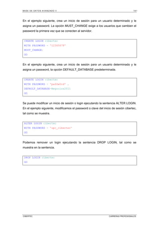 BASE DE DATOS AVANZADO II 161
CIBERTEC CARRERAS PROFESIONALES
En el ejemplo siguiente, crea un inicio de sesión para un usuario determinado y le
asigna un password. La opción MUST_CHANGE exige a los usuarios que cambien el
password la primera vez que se conecten al servidor.
CREATE LOGIN cibertec
WITH PASSWORD = '12345678'
MUST_CHANGE;
GO
En el ejemplo siguiente, crea un inicio de sesión para un usuario determinado y le
asigna un password, la opción DEFAULT_DATABASE predeterminada.
CREATE LOGIN cibertec
WITH PASSWORD = 'pa$$w0rd' ,
DEFAULT_DATABASE=Negocios2011
GO
Se puede modificar un inicio de sesión o login ejecutando la sentencia ALTER LOGIN.
En el ejemplo siguiente, modificamos el password o clave del inicio de sesión cibertec,
tal como se muestra.
ALTER LOGIN cibertec
WITH PASSWORD = 'upc_cibertec'
GO
Podemos remover un login ejecutando la sentencia DROP LOGIN, tal como se
muestra en la sentencia.
DROP LOGIN cibertec
GO
 