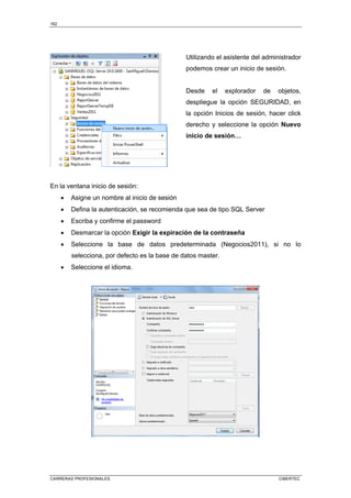 162
CARRERAS PROFESIONALES CIBERTEC
Utilizando el asistente del administrador
podemos crear un inicio de sesión.
Desde el explorador de objetos,
despliegue la opción SEGURIDAD, en
la opción Inicios de sesión, hacer click
derecho y seleccione la opción Nuevo
inicio de sesión…
En la ventana inicio de sesión:
• Asigne un nombre al inicio de sesión
• Defina la autenticación, se recomienda que sea de tipo SQL Server
• Escriba y confirme el password
• Desmarcar la opción Exigir la expiración de la contraseña
• Seleccione la base de datos predeterminada (Negocios2011), si no lo
selecciona, por defecto es la base de datos master.
• Seleccione el idioma.
 