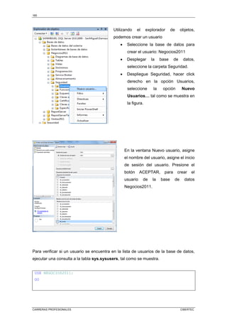 165
CARRERAS PROFESIONALES CIBERTEC
Utilizando el explorador de objetos,
podemos crear un usuario
• Seleccione la base de datos para
crear el usuario: Negocios2011
• Desplegar la base de datos,
seleccione la carpeta Seguridad.
• Despliegue Seguridad, hacer click
derecho en la opción Usuarios,
seleccione la opción Nuevo
Usuarios… tal como se muestra en
la figura.
En la ventana Nuevo usuario, asigne
el nombre del usuario, asigne el inicio
de sesión del usuario. Presione el
botón ACEPTAR, para crear el
usuario de la base de datos
Negocios2011.
Para verificar si un usuario se encuentra en la lista de usuarios de la base de datos,
ejecutar una consulta a la tabla sys.sysusers, tal como se muestra.
USE NEGOCIOS2011;
GO
 