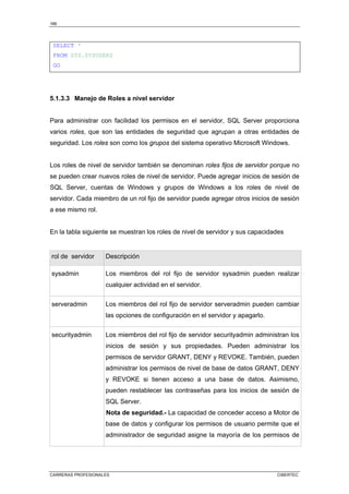 166
CARRERAS PROFESIONALES CIBERTEC
SELECT *
FROM SYS.SYSUSERS
GO
5.1.3.3 Manejo de Roles a nivel servidor
Para administrar con facilidad los permisos en el servidor, SQL Server proporciona
varios roles, que son las entidades de seguridad que agrupan a otras entidades de
seguridad. Los roles son como los grupos del sistema operativo Microsoft Windows.
Los roles de nivel de servidor también se denominan roles fijos de servidor porque no
se pueden crear nuevos roles de nivel de servidor. Puede agregar inicios de sesión de
SQL Server, cuentas de Windows y grupos de Windows a los roles de nivel de
servidor. Cada miembro de un rol fijo de servidor puede agregar otros inicios de sesión
a ese mismo rol.
En la tabla siguiente se muestran los roles de nivel de servidor y sus capacidades
rol de servidor Descripción
sysadmin Los miembros del rol fijo de servidor sysadmin pueden realizar
cualquier actividad en el servidor.
serveradmin Los miembros del rol fijo de servidor serveradmin pueden cambiar
las opciones de configuración en el servidor y apagarlo.
securityadmin Los miembros del rol fijo de servidor securityadmin administran los
inicios de sesión y sus propiedades. Pueden administrar los
permisos de servidor GRANT, DENY y REVOKE. También, pueden
administrar los permisos de nivel de base de datos GRANT, DENY
y REVOKE si tienen acceso a una base de datos. Asimismo,
pueden restablecer las contraseñas para los inicios de sesión de
SQL Server.
Nota de seguridad.- La capacidad de conceder acceso a Motor de
base de datos y configurar los permisos de usuario permite que el
administrador de seguridad asigne la mayoría de los permisos de
 