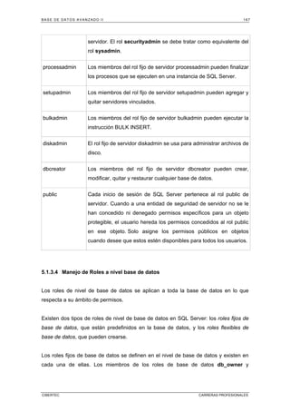 BASE DE DATOS AVANZADO II 167
CIBERTEC CARRERAS PROFESIONALES
servidor. El rol securityadmin se debe tratar como equivalente del
rol sysadmin.
processadmin Los miembros del rol fijo de servidor processadmin pueden finalizar
los procesos que se ejecuten en una instancia de SQL Server.
setupadmin Los miembros del rol fijo de servidor setupadmin pueden agregar y
quitar servidores vinculados.
bulkadmin Los miembros del rol fijo de servidor bulkadmin pueden ejecutar la
instrucción BULK INSERT.
diskadmin El rol fijo de servidor diskadmin se usa para administrar archivos de
disco.
dbcreator Los miembros del rol fijo de servidor dbcreator pueden crear,
modificar, quitar y restaurar cualquier base de datos.
public Cada inicio de sesión de SQL Server pertenece al rol public de
servidor. Cuando a una entidad de seguridad de servidor no se le
han concedido ni denegado permisos específicos para un objeto
protegible, el usuario hereda los permisos concedidos al rol public
en ese objeto. Solo asigne los permisos públicos en objetos
cuando desee que estos estén disponibles para todos los usuarios.
5.1.3.4 Manejo de Roles a nivel base de datos
Los roles de nivel de base de datos se aplican a toda la base de datos en lo que
respecta a su ámbito de permisos.
Existen dos tipos de roles de nivel de base de datos en SQL Server: los roles fijos de
base de datos, que están predefinidos en la base de datos, y los roles flexibles de
base de datos, que pueden crearse.
Los roles fijos de base de datos se definen en el nivel de base de datos y existen en
cada una de ellas. Los miembros de los roles de base de datos db_owner y
 