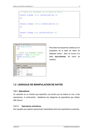 BASE DE DATOS AVANZADO II 17
CIBERTEC CARRERAS PROFESIONALES
-- CREAR LOS ESQUEMAS DE LA BASE DE DATOS
CREATE SCHEMA VENTA AUTHORIZATION DBO
GO
CREATE SCHEMA COMPRA AUTHORIZATION DBO
GO
CREATE SCHEMA RRHH AUTHORIZATION DBO
GO
Para listar los esquemas creados por el
propietario de la base de datos (el
database owner - dbo) se invoca a la
tabla sys.schemas, tal como se
muestra:
1.2 LENGUAJE DE MANIPULACION DE DATOS
1.2.1. Operadores
Un operador es un símbolo que especifica una acción que se realiza en una o más
expresiones. A continuación, detallamos las categorías de operadores que utilizan
SQL Server.
1.2.1.1. Operadores aritméticos
Son aquellos que realizan operaciones matemáticas entre dos expresiones numéricas.
 