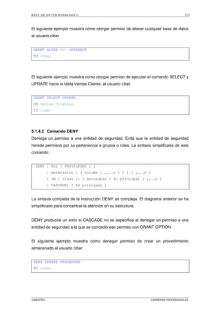 BASE DE DATOS AVANZADO II 171
CIBERTEC CARRERAS PROFESIONALES
El siguiente ejemplo muestra cómo otorgar permiso de alterar cualquier base de datos
al usuario ciber
GRANT ALTER ANY DATABASE
TO ciber
El siguiente ejemplo muestra como otorgar permiso de ejecutar el comando SELECT y
UPDATE hacia la tabla Ventas.Cliente, al usuario ciber
GRANT SELECT,UPDATE
ON Ventas.Clientes
TO ciber
5.1.4.2 Comando DENY
Deniega un permiso a una entidad de seguridad. Evita que la entidad de seguridad
herede permisos por su pertenencia a grupos o roles. La sintaxis simplificada de este
comando:
DENY { ALL [ PRIVILEGES ] }
| permission [ ( column [ ,...n ] ) ] [ ,...n ]
[ ON [ class :: ] securable ] TO principal [ ,...n ]
[ CASCADE] [ AS principal ]
La sintaxis completa de la instrucción DENY es compleja. El diagrama anterior se ha
simplificado para concentrar la atención en su estructura.
DENY producirá un error si CASCADE no se especifica al denegar un permiso a una
entidad de seguridad a la que se concedió ese permiso con GRANT OPTION.
El siguiente ejemplo muestra cómo denegar permiso de crear un procedimiento
almacenado al usuario ciber
DENY CREATE PROCEDURE
TO ciber
 