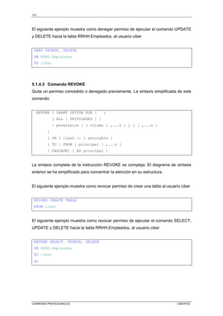172
CARRERAS PROFESIONALES CIBERTEC
El siguiente ejemplo muestra como denegar permiso de ejecutar el comando UPDATE
y DELETE hacia la tabla RRHH.Empleados, al usuario ciber
DENY UPDATE, DELETE
ON RRHH.Empleados
TO ciber
5.1.4.3 Comando REVOKE
Quita un permiso concedido o denegado previamente. La sintaxis simplificada de este
comando:
REVOKE [ GRANT OPTION FOR ] {
[ ALL [ PRIVILEGES ] ]
| permission [ ( column [ ,...n ] ) ] [ ,...n ]
}
[ ON [ class :: ] securable ]
{ TO | FROM } principal [ ,...n ]
[ CASCADE] [ AS principal ]
La sintaxis completa de la instrucción REVOKE es compleja. El diagrama de sintaxis
anterior se ha simplificado para concentrar la atención en su estructura.
El siguiente ejemplo muestra como revocar permiso de crear una tabla al usuario ciber
REVOKE CREATE TABLE
FROM ciber
El siguiente ejemplo muestra como revocar permiso de ejecutar el comando SELECT,
UPDATE y DELETE hacia la tabla RRHH.Empleados, al usuario ciber
REVOKE SELECT, UPDATE, DELETE
ON RRHH.Empleados
TO ciber
go
 