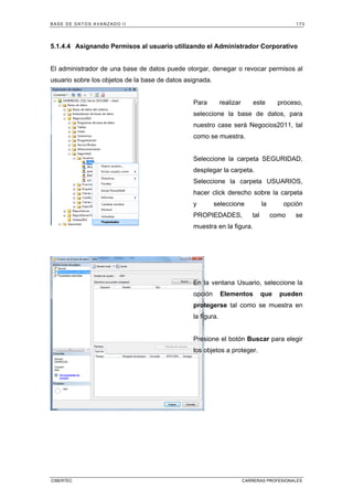 BASE DE DATOS AVANZADO II 173
CIBERTEC CARRERAS PROFESIONALES
5.1.4.4 Asignando Permisos al usuario utilizando el Administrador Corporativo
El administrador de una base de datos puede otorgar, denegar o revocar permisos al
usuario sobre los objetos de la base de datos asignada.
Para realizar este proceso,
seleccione la base de datos, para
nuestro case será Negocios2011, tal
como se muestra.
Seleccione la carpeta SEGURIDAD,
desplegar la carpeta.
Seleccione la carpeta USUARIOS,
hacer click derecho sobre la carpeta
y seleccione la opción
PROPIEDADES, tal como se
muestra en la figura.
En la ventana Usuario, seleccione la
opción Elementos que pueden
protegerse tal como se muestra en
la figura.
Presione el botón Buscar para elegir
los objetos a proteger.
 