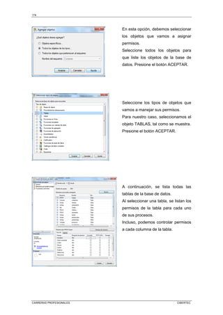 174
CARRERAS PROFESIONALES CIBERTEC
En esta opción, debemos seleccionar
los objetos que vamos a asignar
permisos.
Seleccione todos los objetos para
que liste los objetos de la base de
datos. Presione el botón ACEPTAR.
Seleccione los tipos de objetos que
vamos a manejar sus permisos.
Para nuestro caso, seleccionamos el
objeto TABLAS, tal como se muestra.
Presione el botón ACEPTAR.
A continuación, se lista todas las
tablas de la base de datos.
Al seleccionar una tabla, se listan los
permisos de la tabla para cada uno
de sus procesos.
Incluso, podemos controlar permisos
a cada columna de la tabla.
 