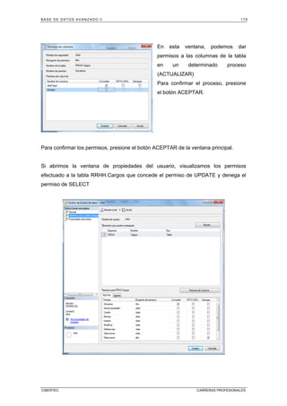BASE DE DATOS AVANZADO II 175
CIBERTEC CARRERAS PROFESIONALES
En esta ventana, podemos dar
permisos a las columnas de la tabla
en un determinado proceso
(ACTUALIZAR)
Para confirmar el proceso, presione
el botón ACEPTAR.
Para confirmar los permisos, presione el botón ACEPTAR de la ventana principal.
Si abrimos la ventana de propiedades del usuario, visualizamos los permisos
efectuado a la tabla RRHH.Cargos que concede el permiso de UPDATE y denega el
permiso de SELECT
 