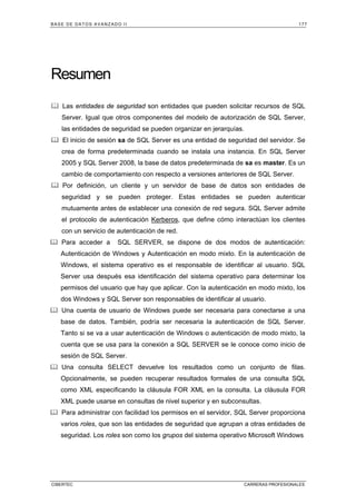 BASE DE DATOS AVANZADO II 177
CIBERTEC CARRERAS PROFESIONALES
Resumen
Las entidades de seguridad son entidades que pueden solicitar recursos de SQL
Server. Igual que otros componentes del modelo de autorización de SQL Server,
las entidades de seguridad se pueden organizar en jerarquías.
El inicio de sesión sa de SQL Server es una entidad de seguridad del servidor. Se
crea de forma predeterminada cuando se instala una instancia. En SQL Server
2005 y SQL Server 2008, la base de datos predeterminada de sa es master. Es un
cambio de comportamiento con respecto a versiones anteriores de SQL Server.
Por definición, un cliente y un servidor de base de datos son entidades de
seguridad y se pueden proteger. Estas entidades se pueden autenticar
mutuamente antes de establecer una conexión de red segura. SQL Server admite
el protocolo de autenticación Kerberos, que define cómo interactúan los clientes
con un servicio de autenticación de red.
Para acceder a SQL SERVER, se dispone de dos modos de autenticación:
Autenticación de Windows y Autenticación en modo mixto. En la autenticación de
Windows, el sistema operativo es el responsable de identificar al usuario. SQL
Server usa después esa identificación del sistema operativo para determinar los
permisos del usuario que hay que aplicar. Con la autenticación en modo mixto, los
dos Windows y SQL Server son responsables de identificar al usuario.
Una cuenta de usuario de Windows puede ser necesaria para conectarse a una
base de datos. También, podría ser necesaria la autenticación de SQL Server.
Tanto si se va a usar autenticación de Windows o autenticación de modo mixto, la
cuenta que se usa para la conexión a SQL SERVER se le conoce como inicio de
sesión de SQL Server.
Una consulta SELECT devuelve los resultados como un conjunto de filas.
Opcionalmente, se pueden recuperar resultados formales de una consulta SQL
como XML especificando la cláusula FOR XML en la consulta. La cláusula FOR
XML puede usarse en consultas de nivel superior y en subconsultas.
Para administrar con facilidad los permisos en el servidor, SQL Server proporciona
varios roles, que son las entidades de seguridad que agrupan a otras entidades de
seguridad. Los roles son como los grupos del sistema operativo Microsoft Windows
 