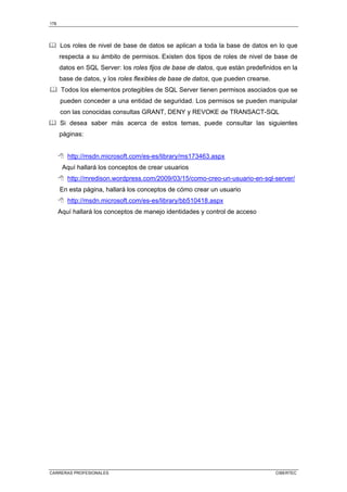 178
CARRERAS PROFESIONALES CIBERTEC
Los roles de nivel de base de datos se aplican a toda la base de datos en lo que
respecta a su ámbito de permisos. Existen dos tipos de roles de nivel de base de
datos en SQL Server: los roles fijos de base de datos, que están predefinidos en la
base de datos, y los roles flexibles de base de datos, que pueden crearse.
Todos los elementos protegibles de SQL Server tienen permisos asociados que se
pueden conceder a una entidad de seguridad. Los permisos se pueden manipular
con las conocidas consultas GRANT, DENY y REVOKE de TRANSACT-SQL
Si desea saber más acerca de estos temas, puede consultar las siguientes
páginas:
 http://msdn.microsoft.com/es-es/library/ms173463.aspx
Aquí hallará los conceptos de crear usuarios
 http://mredison.wordpress.com/2009/03/15/como-creo-un-usuario-en-sql-server/
En esta página, hallará los conceptos de cómo crear un usuario
 http://msdn.microsoft.com/es-es/library/bb510418.aspx
Aquí hallará los conceptos de manejo identidades y control de acceso
 