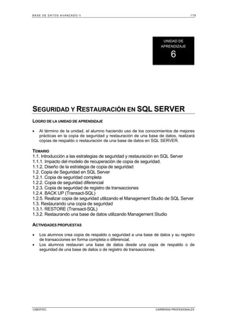 BASE DE DATOS AVANZADO II 179
CIBERTEC CARRERAS PROFESIONALES
SEGURIDAD Y RESTAURACIÓN EN SQL SERVER
LOGRO DE LA UNIDAD DE APRENDIZAJE
• Al término de la unidad, el alumno haciendo uso de los conocimientos de mejores
prácticas en la copia de seguridad y restauración de una base de datos, realizará
copias de respaldo o restauración de una base de datos en SQL SERVER.
TEMARIO
1.1. Introducción a las estrategias de seguridad y restauración en SQL Server
1.1.1. Impacto del modelo de recuperación de copia de seguridad.
1.1.2. Diseño de la estrategia de copia de seguridad
1.2. Copia de Seguridad en SQL Server
1.2.1. Copia de seguridad completa
1.2.2. Copia de seguridad diferencial
1.2.3. Copia de seguridad de registro de transacciones
1.2.4. BACK UP (Transact-SQL)
1.2.5. Realizar copia de seguridad utilizando el Management Studio de SQL Server
1.3. Restaurando una copia de seguridad
1.3.1. RESTORE (Transact-SQL)
1.3.2. Restaurando una base de datos utilizando Management Studio
ACTIVIDADES PROPUESTAS
• Los alumnos crea copia de respaldo o seguridad a una base de datos y su registro
de transacciones en forma completa o diferencial.
• Los alumnos restauran una base de datos desde una copia de respaldo o de
seguridad de una base de datos o de registro de transacciones.
UNIDAD DE
APRENDIZAJE
6
 
