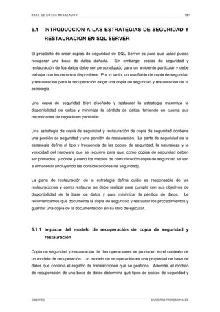 BASE DE DATOS AVANZADO II 181
CIBERTEC CARRERAS PROFESIONALES
6.1 INTRODUCCION A LAS ESTRATEGIAS DE SEGURIDAD Y
RESTAURACION EN SQL SERVER
El propósito de crear copias de seguridad de SQL Server es para que usted pueda
recuperar una base de datos dañada. Sin embargo, copias de seguridad y
restauración de los datos debe ser personalizado para un ambiente particular y debe
trabajar con los recursos disponibles. Por lo tanto, un uso fiable de copia de seguridad
y restauración para la recuperación exige una copia de seguridad y restauración de la
estrategia.
Una copia de seguridad bien diseñado y restaurar la estrategia maximiza la
disponibilidad de datos y minimiza la pérdida de datos, teniendo en cuenta sus
necesidades de negocio en particular.
Una estrategia de copia de seguridad y restauración de copia de seguridad contiene
una porción de seguridad y una porción de restauración. La parte de seguridad de la
estrategia define el tipo y frecuencia de las copias de seguridad, la naturaleza y la
velocidad del hardware que se requiere para que, como copias de seguridad deben
ser probados, y dónde y cómo los medios de comunicación copia de seguridad se van
a almacenar (incluyendo las consideraciones de seguridad).
La parte de restauración de la estrategia define quién es responsable de las
restauraciones y cómo restaurar se debe realizar para cumplir con sus objetivos de
disponibilidad de la base de datos y para minimizar la pérdida de datos. Le
recomendamos que documente la copia de seguridad y restaurar los procedimientos y
guardar una copia de la documentación en su libro de ejecutar.
6.1.1 Impacto del modelo de recuperación de copia de seguridad y
restauración
Copia de seguridad y restauración de las operaciones se producen en el contexto de
un modelo de recuperación. Un modelo de recuperación es una propiedad de base de
datos que controla el registro de transacciones que se gestiona. Además, el modelo
de recuperación de una base de datos determina qué tipos de copias de seguridad y
 