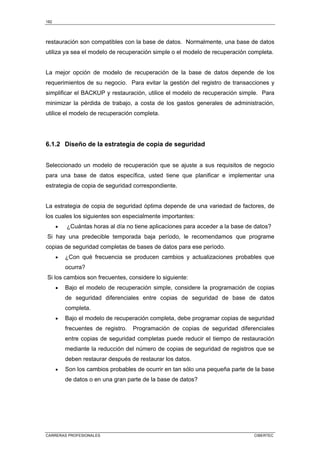182
CARRERAS PROFESIONALES CIBERTEC
restauración son compatibles con la base de datos. Normalmente, una base de datos
utiliza ya sea el modelo de recuperación simple o el modelo de recuperación completa.
La mejor opción de modelo de recuperación de la base de datos depende de los
requerimientos de su negocio. Para evitar la gestión del registro de transacciones y
simplificar el BACKUP y restauración, utilice el modelo de recuperación simple. Para
minimizar la pérdida de trabajo, a costa de los gastos generales de administración,
utilice el modelo de recuperación completa.
6.1.2 Diseño de la estrategia de copia de seguridad
Seleccionado un modelo de recuperación que se ajuste a sus requisitos de negocio
para una base de datos específica, usted tiene que planificar e implementar una
estrategia de copia de seguridad correspondiente.
La estrategia de copia de seguridad óptima depende de una variedad de factores, de
los cuales los siguientes son especialmente importantes:
• ¿Cuántas horas al día no tiene aplicaciones para acceder a la base de datos?
Si hay una predecible temporada baja período, le recomendamos que programe
copias de seguridad completas de bases de datos para ese período.
• ¿Con qué frecuencia se producen cambios y actualizaciones probables que
ocurra?
Si los cambios son frecuentes, considere lo siguiente:
• Bajo el modelo de recuperación simple, considere la programación de copias
de seguridad diferenciales entre copias de seguridad de base de datos
completa.
• Bajo el modelo de recuperación completa, debe programar copias de seguridad
frecuentes de registro. Programación de copias de seguridad diferenciales
entre copias de seguridad completas puede reducir el tiempo de restauración
mediante la reducción del número de copias de seguridad de registros que se
deben restaurar después de restaurar los datos.
• Son los cambios probables de ocurrir en tan sólo una pequeña parte de la base
de datos o en una gran parte de la base de datos?
 