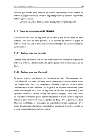 BASE DE DATOS AVANZADO II 183
CIBERTEC CARRERAS PROFESIONALES
Para una gran base de datos en la que los cambios se concentran en una parte de los
archivos o grupos de archivos, copias de seguridad parciales o copias de seguridad de
archivos y puede ser útil.
• ¿Cuánto espacio en disco una copia de seguridad completa requiere?
6.1.3 Copia de seguridad en SQL SERVER
El alcance de una copia de seguridad de los datos puede ser una base de datos
completa, una base de datos parciales, o un conjunto de archivos o grupos de
archivos. Para cada uno de estos, SQL Server admite copias de seguridad completas
y diferenciales:
6.1.3.1 Copia de seguridad completa
Contiene todos los datos en una base de datos específica o un conjunto de grupos de
archivos o archivos, y también suficiente registro para permitir la recuperación de los
datos.
6.1.3.2 Copia de seguridad diferencial
Se basa en la última copia de seguridad completa de los datos. Esto se conoce como
copia diferencial. Una copia diferencial es una copia de seguridad completa de lectura
/ escritura de datos. Una copia de seguridad diferencial incluye sólo los datos que ha
cambiado desde la base diferencial. Por lo general, los respaldos diferenciales que se
toman poco después de la copia de seguridad de base son más pequeños y más
rápidos de crear que la base de una copia de seguridad completa. Por lo tanto, utilizar
los respaldos diferenciales puede acelerar el proceso de hacer copias de seguridad
frecuentes para disminuir el riesgo de pérdida de datos. Por lo general, una base
diferencial es utilizada por varias copias de seguridad diferenciales sucesivas. En el
tiempo de restauración, la copia de seguridad que se restaura el primero, seguido por
la copia de seguridad diferencial más reciente.
 
