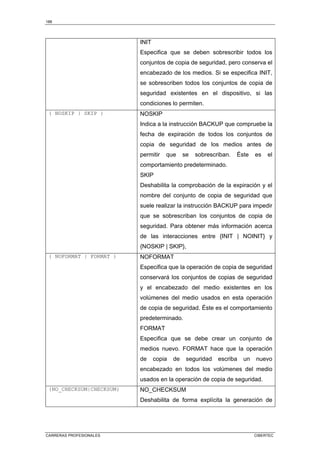 188
CARRERAS PROFESIONALES CIBERTEC
INIT
Especifica que se deben sobrescribir todos los
conjuntos de copia de seguridad, pero conserva el
encabezado de los medios. Si se especifica INIT,
se sobrescriben todos los conjuntos de copia de
seguridad existentes en el dispositivo, si las
condiciones lo permiten.
{ NOSKIP | SKIP } NOSKIP
Indica a la instrucción BACKUP que compruebe la
fecha de expiración de todos los conjuntos de
copia de seguridad de los medios antes de
permitir que se sobrescriban. Éste es el
comportamiento predeterminado.
SKIP
Deshabilita la comprobación de la expiración y el
nombre del conjunto de copia de seguridad que
suele realizar la instrucción BACKUP para impedir
que se sobrescriban los conjuntos de copia de
seguridad. Para obtener más información acerca
de las interacciones entre {INIT | NOINIT} y
{NOSKIP | SKIP},
{ NOFORMAT | FORMAT } NOFORMAT
Especifica que la operación de copia de seguridad
conservará los conjuntos de copias de seguridad
y el encabezado del medio existentes en los
volúmenes del medio usados en esta operación
de copia de seguridad. Éste es el comportamiento
predeterminado.
FORMAT
Especifica que se debe crear un conjunto de
medios nuevo. FORMAT hace que la operación
de copia de seguridad escriba un nuevo
encabezado en todos los volúmenes del medio
usados en la operación de copia de seguridad.
{NO_CHECKSUM|CHECKSUM} NO_CHECKSUM
Deshabilita de forma explícita la generación de
 