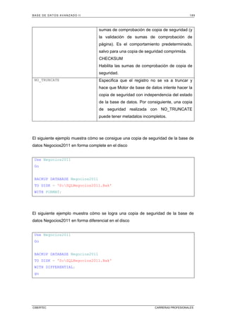 BASE DE DATOS AVANZADO II 189
CIBERTEC CARRERAS PROFESIONALES
sumas de comprobación de copia de seguridad (y
la validación de sumas de comprobación de
página). Es el comportamiento predeterminado,
salvo para una copia de seguridad comprimida.
CHECKSUM
Habilita las sumas de comprobación de copia de
seguridad.
NO_TRUNCATE Especifica que el registro no se va a truncar y
hace que Motor de base de datos intente hacer la
copia de seguridad con independencia del estado
de la base de datos. Por consiguiente, una copia
de seguridad realizada con NO_TRUNCATE
puede tener metadatos incompletos.
El siguiente ejemplo muestra cómo se consigue una copia de seguridad de la base de
datos Negocios2011 en forma complete en el disco
Use Negocios2011
Go
BACKUP DATABASE Negocios2011
TO DISK = 'D:SQLNegocios2011.Bak'
WITH FORMAT;
El siguiente ejemplo muestra cómo se logra una copia de seguridad de la base de
datos Negocios2011 en forma diferencial en el disco
Use Negocios2011
Go
BACKUP DATABASE Negocios2011
TO DISK = 'D:SQLNegocios2011.Bak'
WITH DIFFERENTIAL;
go
 