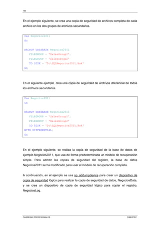 190
CARRERAS PROFESIONALES CIBERTEC
En el ejemplo siguiente, se crea una copia de seguridad de archivos completa de cada
archivo en los dos grupos de archivos secundarios.
Use Negocios2011
Go
BACKUP DATABASE Negocios2011
FILEGROUP = 'SalesGroup1',
FILEGROUP = 'SalesGroup2'
TO DISK = 'D:SQLNegocios2011.Bak'
Go
En el siguiente ejemplo, crea una copia de seguridad de archivos diferencial de todos
los archivos secundarios.
Use Negocios2011
Go
BACKUP DATABASE Negocios2011
FILEGROUP = 'SalesGroup1',
FILEGROUP = 'SalesGroup2'
TO DISK = 'D:SQLNegocios2011.Bak'
WITH DIFFERENTIAL;
Go
En el ejemplo siguiente, se realiza la copia de seguridad de la base de datos de
ejemplo Negocios2011, que usa de forma predeterminada un modelo de recuperación
simple. Para admitir las copias de seguridad del registro, la base de datos
Negocios2011 se ha modificado para usar el modelo de recuperación completa.
A continuación, en el ejemplo se usa sp_addumpdevice para crear un dispositivo de
copia de seguridad lógico para realizar la copia de seguridad de datos, NegociosData,
y se crea un dispositivo de copia de seguridad lógico para copiar el registro,
NegociosLog.
 