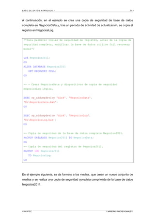 BASE DE DATOS AVANZADO II 191
CIBERTEC CARRERAS PROFESIONALES
A continuación, en el ejemplo se crea una copia de seguridad de base de datos
completa en NegociosData y, tras un periodo de actividad de actualización, se copia el
registro en NegociosLog.
/*Para permitir copias de seguridad de registro, antes de la copia de
seguridad completa, modificar la base de datos utilice full recovery
model*/
USE Negocios2011;
GO
ALTER DATABASE Negocios2011
SET RECOVERY FULL;
GO
-- - Crear NegociosData y dispositivos de copia de seguridad
NegociosLog lógica.
EXEC sp_addumpdevice 'disk', 'NegociosData',
'D:NegociosData.bak';
GO
EXEC sp_addumpdevice 'disk', 'NegociosLog',
'D:NegociosLog.bak';
GO
-- Copia de seguridad de la base de datos completa Negocios2011.
BACKUP DATABASE Negocios2011 TO NegociosData;
GO
-- Copia de seguridad del registro de Negocios2011.
BACKUP LOG Negocios2011
TO NegociosLog;
GO
En el ejemplo siguiente, se da formato a los medios, que crean un nuevo conjunto de
medios y se realiza una copia de seguridad completa comprimida de la base de datos
Negocios2011.
 