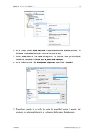BASE DE DATOS AVANZADO II 193
CIBERTEC CARRERAS PROFESIONALES
4. En el cuadro de lista Base de datos, compruebe el nombre de base de datos. Si
lo desea, puede seleccionar otra base de datos de la lista.
5. Usted puede realizar una copia de seguridad de base de datos para cualquier
modelo de recuperación (FULL, BULK_LOGGED, o simple).
6. En el cuadro de lista Tipo de copia de seguridad, seleccione Completa.
7. Especificar cuando el conjunto de copia de seguridad caduca y pueden ser
anuladas sin saltar explícitamente la verificación de los datos de caducidad.
 